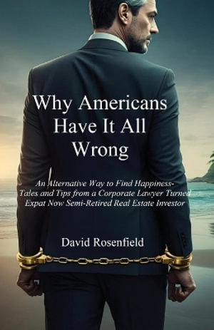 Why Americans Have It All Wrong : An Alternative Way to Find Happiness-Tales and Tips from a Corporate Lawyer Turned Expat Now Semi-Retired Real Estate Investor - David Rosenfield