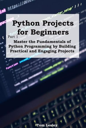 Python Projects for Beginners : Master the Fundamentals of Python Programming by Building Practical and Engaging Projects - Tom Lesley