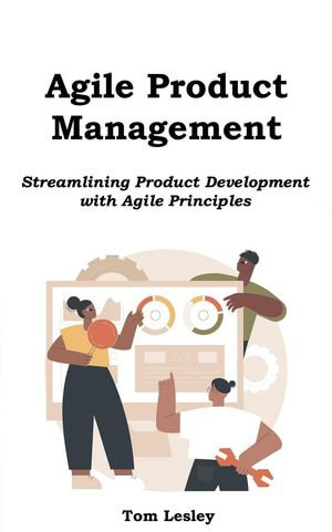 Agile Product Management : Streamlining Product Development with Agile Principles - Tom Lesley