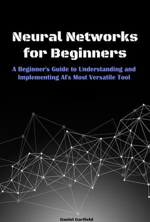 Neural Networks for Beginners : A Beginner's Guide to Understanding and Implementing AI's Most Versatile Tool - Daniel Garfield