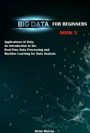 Big Data for Beginners : Book 3 - Applications of Data. An Introduction to the Real-Time Data Processing and Machine Learning for Data Analysis - Brian Murray