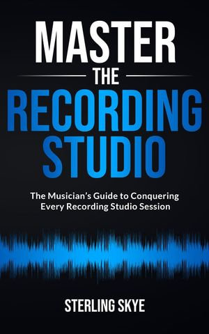 Master the Recording Studio : The Musician's Guide to Conquering Every Recording Studio Session - Sterling Skye