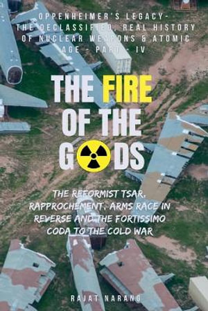 The Fire of the Gods : Part IV - Oppenheimer's Legacy - The Declassified, Real History of Nuclear Weapons & the Atomic Age - Rajat Narang