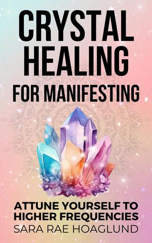 Crystal Healing for Manifesting : Attune Yourself to Higher Frequencies - Sara Rae Hoaglund