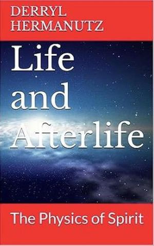 Life and Afterlife - The Physics of Spirit - Derryl Hermanutz