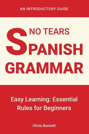 No Tears Spanish Grammar : Easy Learning: Essential Rules for Beginners - Olivia Bennett