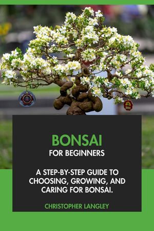 Bonsai for Beginners : A Step-By-Step Guide to Choosing, Growing & Caring for Bonsai - Christopher Langley