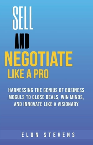 Sell and Negotiate Like a Pro  Harnessing the Genius of Business Moguls to Close Deals, Win Minds, and Innovate Like a Visionary - ELON STEVENS