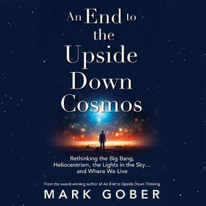 An End to the Upside Down Cosmos : Rethinking the Big Bang, Heliocentrism, the Lights in the Skyand Where We Live - Mark Gober