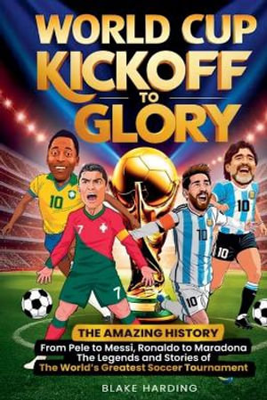 WORLD CUP KICKOFF GLORY : THE AMAZING HISTORY From Pele to Messi, Ronaldo to Maradona The Legends and Stories of The World's Greatest Soccer Tournament - Blake Harding