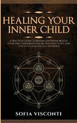 Healing Your Inner Child : Release Emotional Blocks, Overcome Trauma, Build Self-Love, And Live A Life Of Authentic Happiness - Sofia Visconti