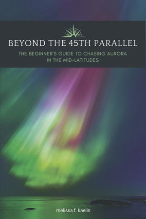 Beyond the 45th Parallel : The Beginner's Guide to Chasing Aurora in the Mid-latitudes - Melissa F. Kaelin