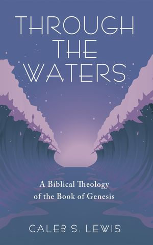 Through the Waters : A Biblical Theology of the Book of Genesis - Caleb S. Lewis