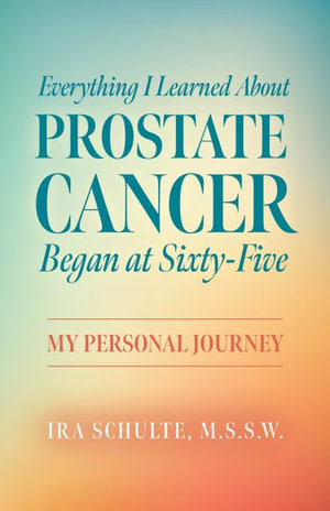 Everything I Learned about Prostate Cancer Began at Sixty-Five : My Personal Journey - M.S.S.W. Ira Schulte