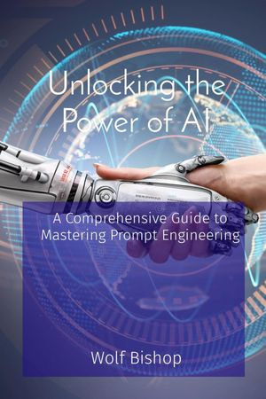 Unlocking the Power of AI : A Comprehensive Guide to Mastering Prompt Engineering - Wolf Bishop