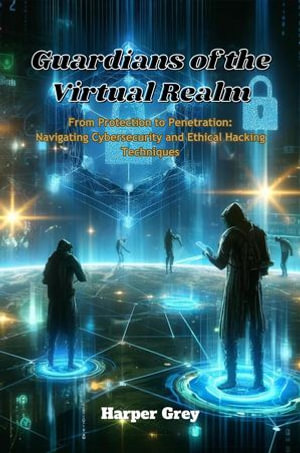 Guardians of the Virtual Realm: From Protection to Penetration : Navigating Cybersecurity and Ethical Hacking Techniques - Harper Grey