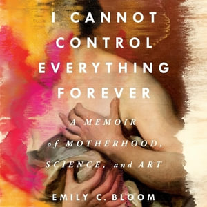 I Cannot Control Everything Forever : A Memoir of Motherhood, Science, and Art - Emily C. Bloom