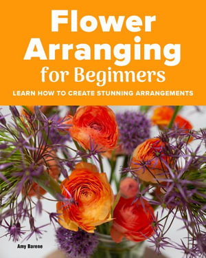 Flower Arranging for Beginners : Learn How to Create Stunning Arrangements - Amy Barene