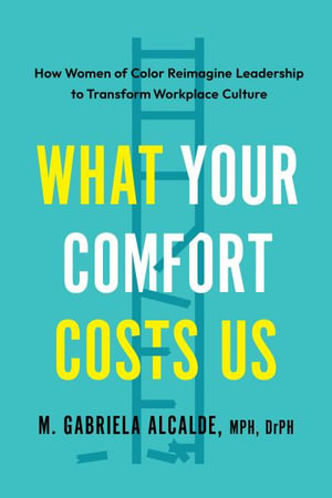 What Your Comfort Costs Us : How Women of Color Reimagine Leadership to Transform Workplace Culture - M. Gabriela Alcalde