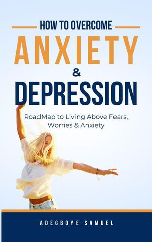 How to Overcome Anxiety & Depression : Roadmap to Living Above Fears, Worries and, Anxiety - Adegboye Samuel