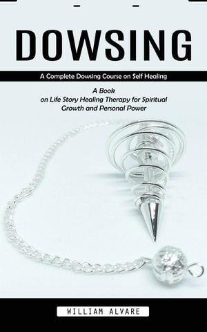 Dowsing : A Complete Dowsing Course on Self Healing (A Book on Life Story Healing Therapy for Spiritual Growth and Personal Power) - William Alvare