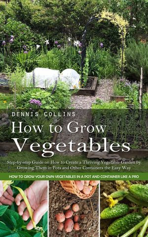 How to Grow Vegetables : Step-by-step Guide on How to Create a Thriving Vegetable Garden by Growing Them in Pots and Other Containers the Easy Way (How to Grow Your Own Vegetables in a Pot and Container Like a Pro) - Dennis Collins