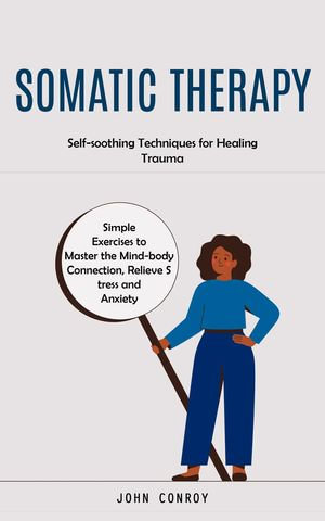 Somatic Therapy : Self-soothing Techniques for Healing Trauma (Simple Exercises to Master the Mind-body Connection, Relieve Stress and Anxiety) - John Conroy