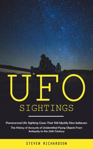 Ufo Sightings : Paranormal Ufo Sighting Cases That Still Mystify Non-believers (The History of Accounts of Unidentified Flying Objects From Antiquity to the 20th Century) - Steven Richardson