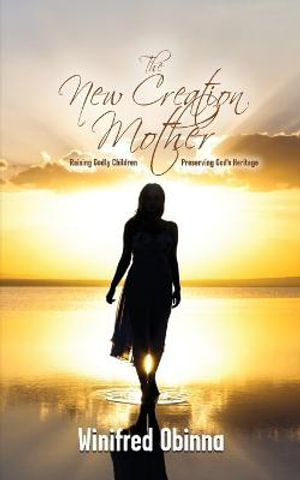 The New Creation Mother : Raising Godly Children; Preserving God's Heritage - Winifred Obinna