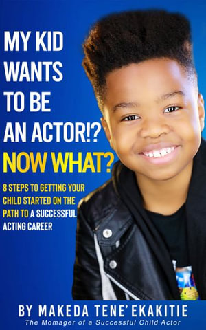 My Kid Wants To Be an Actor!? Now What? : 8 Steps to Getting Your Child Started on the Path to a Successful Acting Career - Makeda Tene' Ekakitie