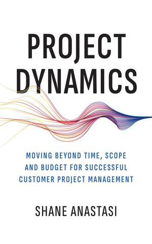 Project Dynamics : Moving Beyond Time, Scope and Budget for Successful Customer Project Management - Shane Anastasi