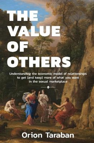 The Value of Others : Understanding the Economic Model of Relationships to Get (and Keep) More of What You Want in the Sexual Marketplace - Orion Taraban