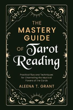 The Mastery Guide of Tarot Reading : Practical Tips and Techniques for Channeling the Mystical Powers of the Cards - Aleena T. Grant